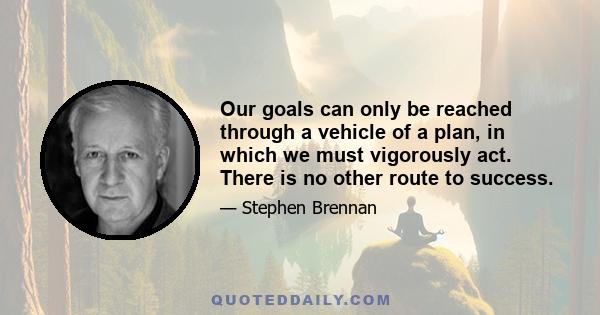 Our goals can only be reached through a vehicle of a plan, in which we must vigorously act. There is no other route to success.