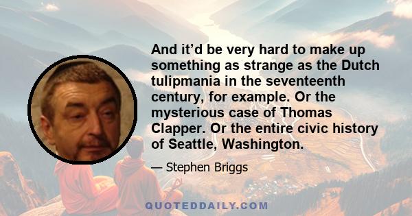 And it’d be very hard to make up something as strange as the Dutch tulipmania in the seventeenth century, for example. Or the mysterious case of Thomas Clapper. Or the entire civic history of Seattle, Washington.