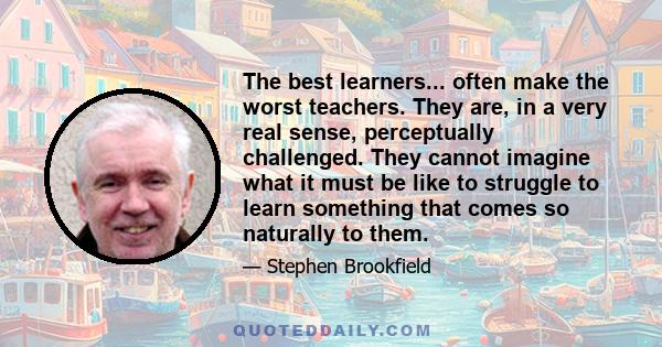 The best learners... often make the worst teachers. They are, in a very real sense, perceptually challenged. They cannot imagine what it must be like to struggle to learn something that comes so naturally to them.