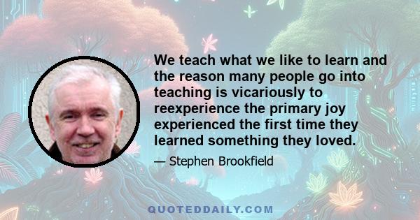 We teach what we like to learn and the reason many people go into teaching is vicariously to reexperience the primary joy experienced the first time they learned something they loved.