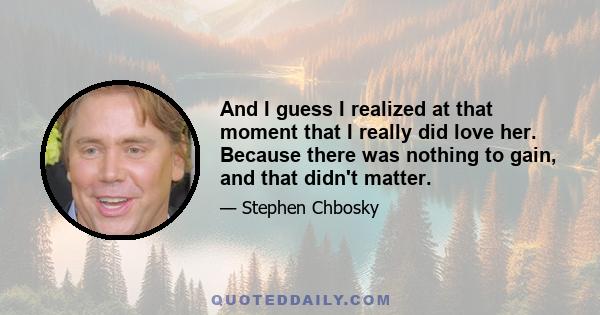 And I guess I realized at that moment that I really did love her. Because there was nothing to gain, and that didn't matter.