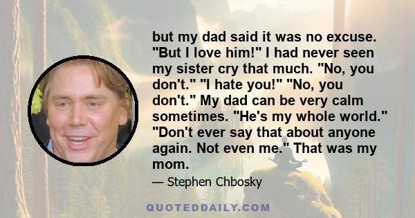 but my dad said it was no excuse. But I love him! I had never seen my sister cry that much. No, you don't. I hate you! No, you don't. My dad can be very calm sometimes. He's my whole world. Don't ever say that about