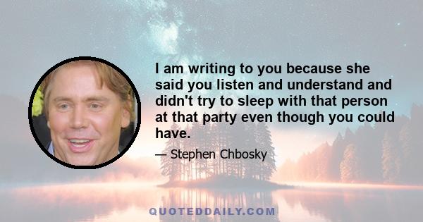 I am writing to you because she said you listen and understand and didn't try to sleep with that person at that party even though you could have.