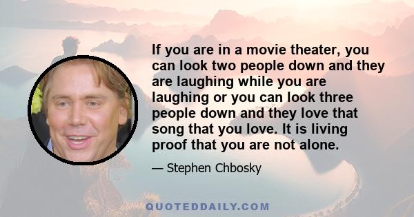 If you are in a movie theater, you can look two people down and they are laughing while you are laughing or you can look three people down and they love that song that you love. It is living proof that you are not alone.