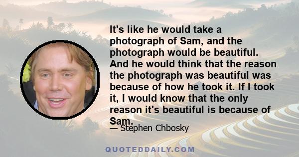 It's like he would take a photograph of Sam, and the photograph would be beautiful. And he would think that the reason the photograph was beautiful was because of how he took it. If I took it, I would know that the only 