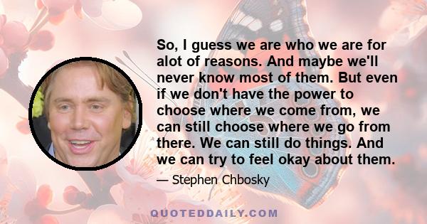 So, I guess we are who we are for alot of reasons. And maybe we'll never know most of them. But even if we don't have the power to choose where we come from, we can still choose where we go from there. We can still do