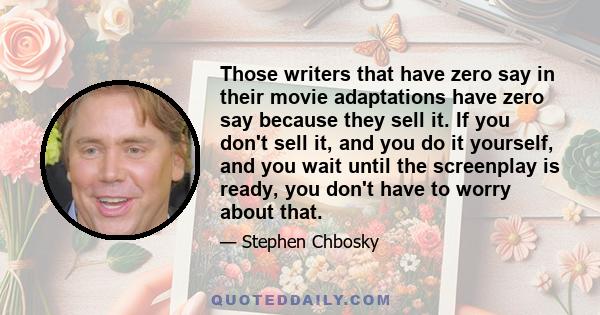 Those writers that have zero say in their movie adaptations have zero say because they sell it. If you don't sell it, and you do it yourself, and you wait until the screenplay is ready, you don't have to worry about