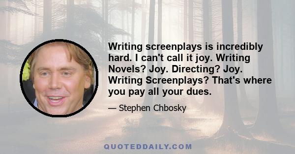 Writing screenplays is incredibly hard. I can't call it joy. Writing Novels? Joy. Directing? Joy. Writing Screenplays? That's where you pay all your dues.