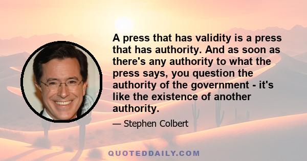 A press that has validity is a press that has authority. And as soon as there's any authority to what the press says, you question the authority of the government - it's like the existence of another authority.