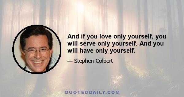 And if you love only yourself, you will serve only yourself. And you will have only yourself.