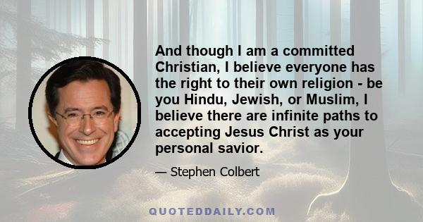 And though I am a committed Christian, I believe everyone has the right to their own religion - be you Hindu, Jewish, or Muslim, I believe there are infinite paths to accepting Jesus Christ as your personal savior.