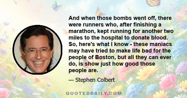 And when those bombs went off, there were runners who, after finishing a marathon, kept running for another two miles to the hospital to donate blood. So, here's what I know - these maniacs may have tried to make life