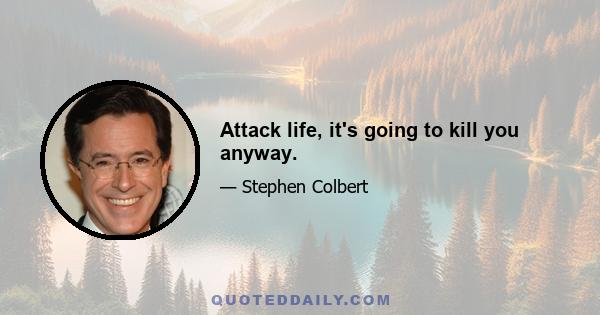 Attack life, it's going to kill you anyway.