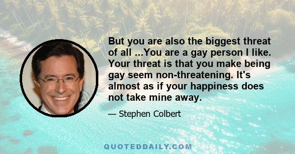 But you are also the biggest threat of all ...You are a gay person I like. Your threat is that you make being gay seem non-threatening. It's almost as if your happiness does not take mine away.