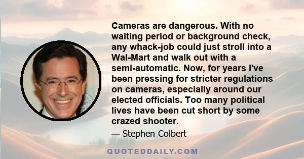 Cameras are dangerous. With no waiting period or background check, any whack-job could just stroll into a Wal-Mart and walk out with a semi-automatic. Now, for years I've been pressing for stricter regulations on