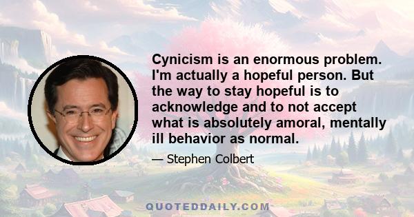 Cynicism is an enormous problem. I'm actually a hopeful person. But the way to stay hopeful is to acknowledge and to not accept what is absolutely amoral, mentally ill behavior as normal.