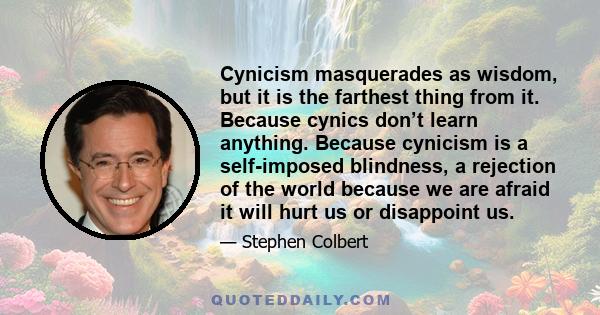 Cynicism masquerades as wisdom, but it is the farthest thing from it. Because cynics don’t learn anything. Because cynicism is a self-imposed blindness, a rejection of the world because we are afraid it will hurt us or