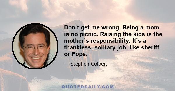 Don’t get me wrong. Being a mom is no picnic. Raising the kids is the mother’s responsibility. It’s a thankless, solitary job, like sheriff or Pope.