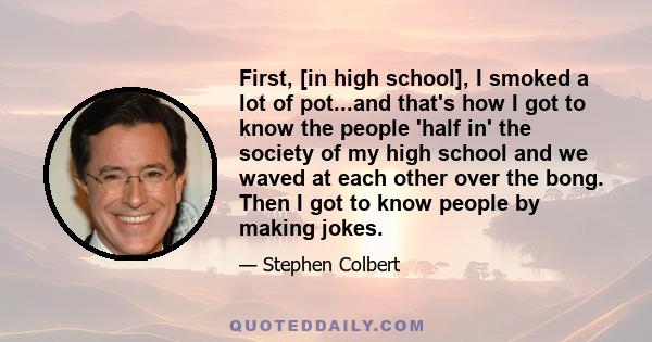 First, [in high school], I smoked a lot of pot...and that's how I got to know the people 'half in' the society of my high school and we waved at each other over the bong. Then I got to know people by making jokes.