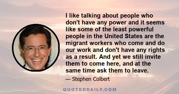 I like talking about people who don't have any power and it seems like some of the least powerful people in the United States are the migrant workers who come and do our work and don't have any rights as a result. And