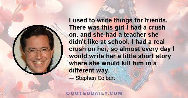 I used to write things for friends. There was this girl I had a crush on, and she had a teacher she didn't like at school. I had a real crush on her, so almost every day I would write her a little short story where she