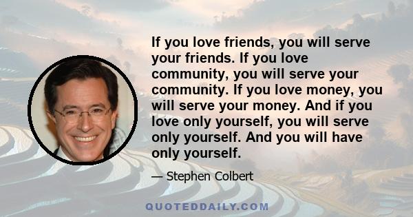 If you love friends, you will serve your friends. If you love community, you will serve your community. If you love money, you will serve your money. And if you love only yourself, you will serve only yourself. And you