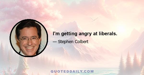 I'm getting angry at liberals.