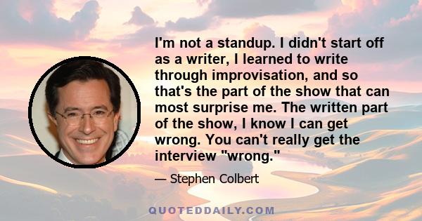 I'm not a standup. I didn't start off as a writer, I learned to write through improvisation, and so that's the part of the show that can most surprise me. The written part of the show, I know I can get wrong. You can't