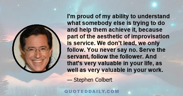 I'm proud of my ability to understand what somebody else is trying to do and help them achieve it, because part of the aesthetic of improvisation is service. You never say no. Serve the servant, follow the follower. And 