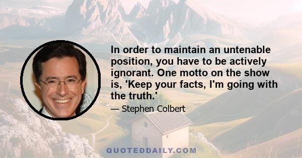 In order to maintain an untenable position, you have to be actively ignorant. One motto on the show is, 'Keep your facts, I'm going with the truth.'