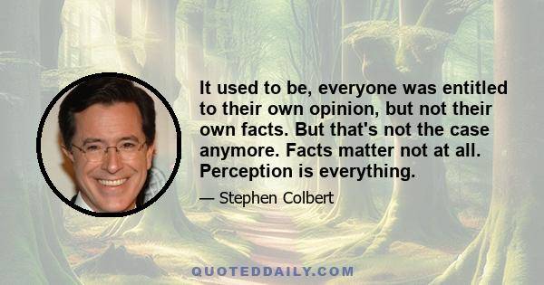 It used to be, everyone was entitled to their own opinion, but not their own facts. But that's not the case anymore. Facts matter not at all. Perception is everything.