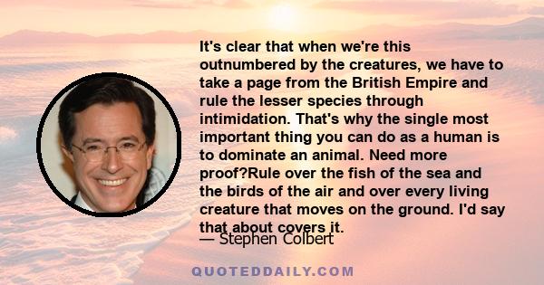 It's clear that when we're this outnumbered by the creatures, we have to take a page from the British Empire and rule the lesser species through intimidation. That's why the single most important thing you can do as a