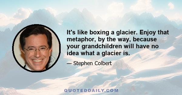 It's like boxing a glacier. Enjoy that metaphor, by the way, because your grandchildren will have no idea what a glacier is.