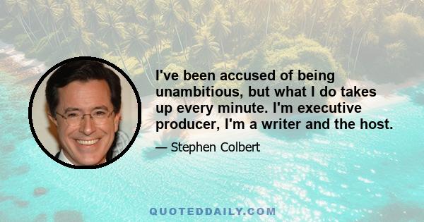 I've been accused of being unambitious, but what I do takes up every minute. I'm executive producer, I'm a writer and the host.