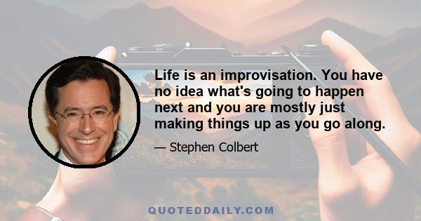 Life is an improvisation. You have no idea what's going to happen next and you are mostly just making things up as you go along.