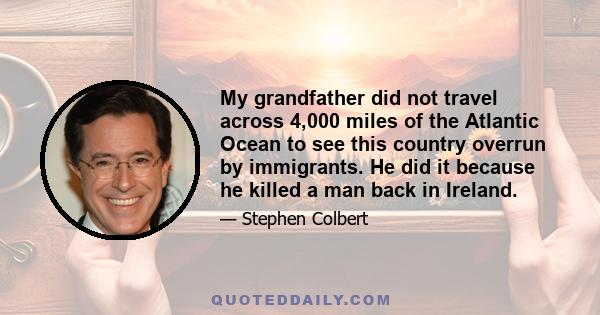 My grandfather did not travel across 4,000 miles of the Atlantic Ocean to see this country overrun by immigrants. He did it because he killed a man back in Ireland.