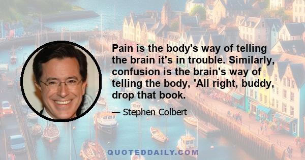 Pain is the body's way of telling the brain it's in trouble. Similarly, confusion is the brain's way of telling the body, 'All right, buddy, drop that book.