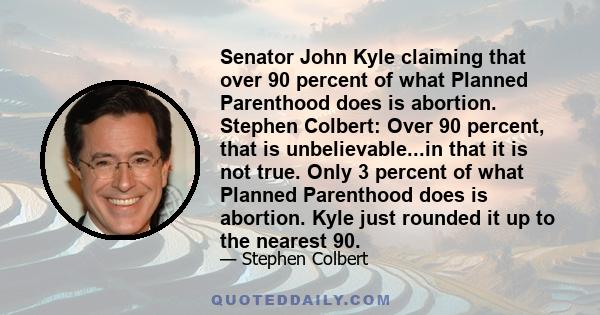 Senator John Kyle claiming that over 90 percent of what Planned Parenthood does is abortion. Stephen Colbert: Over 90 percent, that is unbelievable...in that it is not true. Only 3 percent of what Planned Parenthood