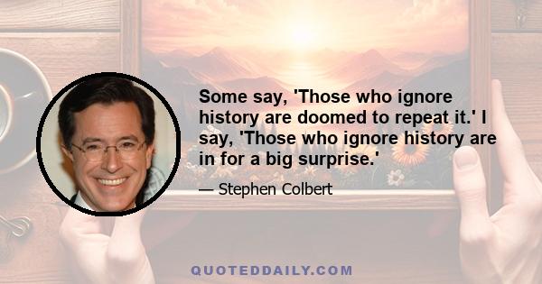 Some say, 'Those who ignore history are doomed to repeat it.' I say, 'Those who ignore history are in for a big surprise.'