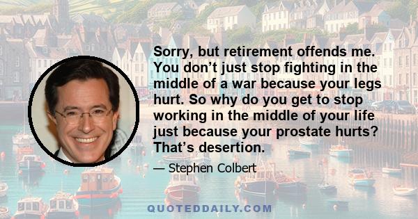 Sorry, but retirement offends me. You don’t just stop fighting in the middle of a war because your legs hurt. So why do you get to stop working in the middle of your life just because your prostate hurts? That’s