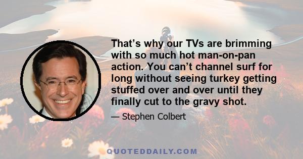 That’s why our TVs are brimming with so much hot man-on-pan action. You can’t channel surf for long without seeing turkey getting stuffed over and over until they finally cut to the gravy shot.