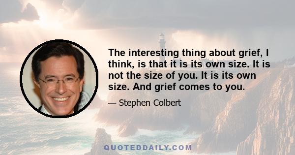 The interesting thing about grief, I think, is that it is its own size. It is not the size of you. It is its own size. And grief comes to you.