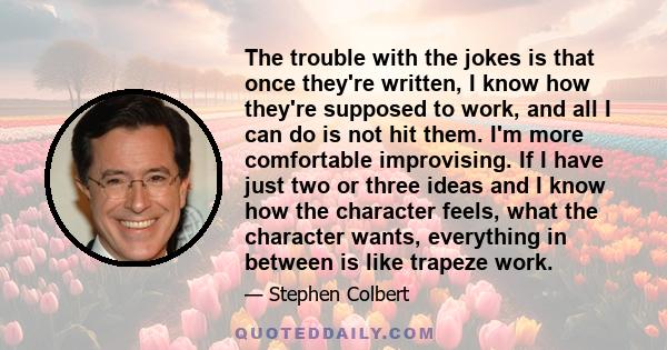 The trouble with the jokes is that once they're written, I know how they're supposed to work, and all I can do is not hit them. I'm more comfortable improvising. If I have just two or three ideas and I know how the