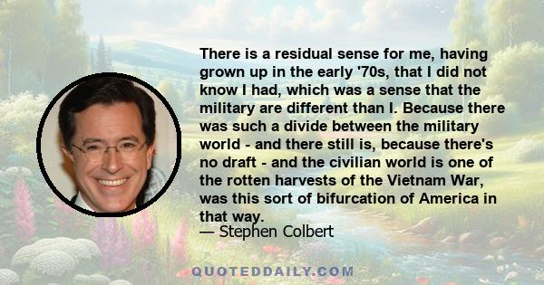 There is a residual sense for me, having grown up in the early '70s, that I did not know I had, which was a sense that the military are different than I. Because there was such a divide between the military world - and