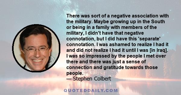 There was sort of a negative association with the military. Maybe growing up in the South or being in a family with members of the military, I didn't have that negative connotation, but I did have this 'separate'