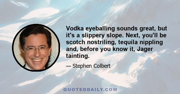 Vodka eyeballing sounds great, but it's a slippery slope. Next, you'll be scotch nostriling, tequila nippling and, before you know it, Jager tainting.