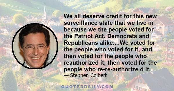 We all deserve credit for this new surveillance state that we live in because we the people voted for the Patriot Act. Democrats and Republicans alike....We voted for the people who voted for it, and then voted for the