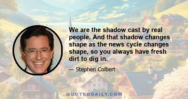 We are the shadow cast by real people. And that shadow changes shape as the news cycle changes shape, so you always have fresh dirt to dig in.