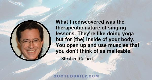 What I rediscovered was the therapeutic nature of singing lessons. They're like doing yoga but for [the] inside of your body. You open up and use muscles that you don't think of as malleable.