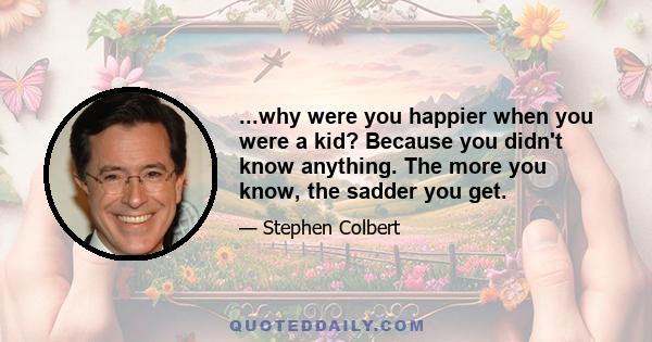 ...why were you happier when you were a kid? Because you didn't know anything. The more you know, the sadder you get.